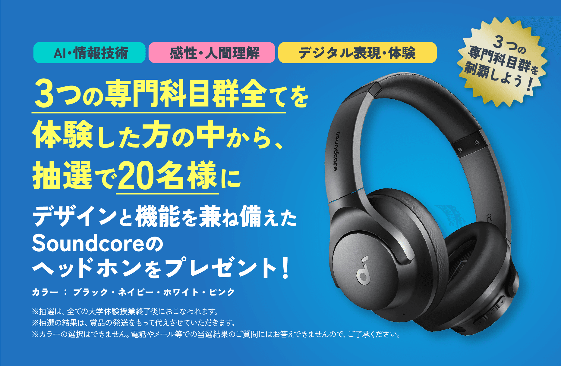 「AI・情報技術」「感性・人間理解」「デジタル表現・体験」３つの専門科目群全てを体験した方の中から、抽選で20名様にデザインと機能を兼ね備えたSoundcoreのヘッドホンをプレゼント！※抽選は、全ての大学体験授業終了後におこなわれます。※抽選の結果は、賞品の発送をもって代えさせていただきます※カラーの選択はできません。電話やメール等での当選結果のご質問にはお答えできませんので、ご了承ください。